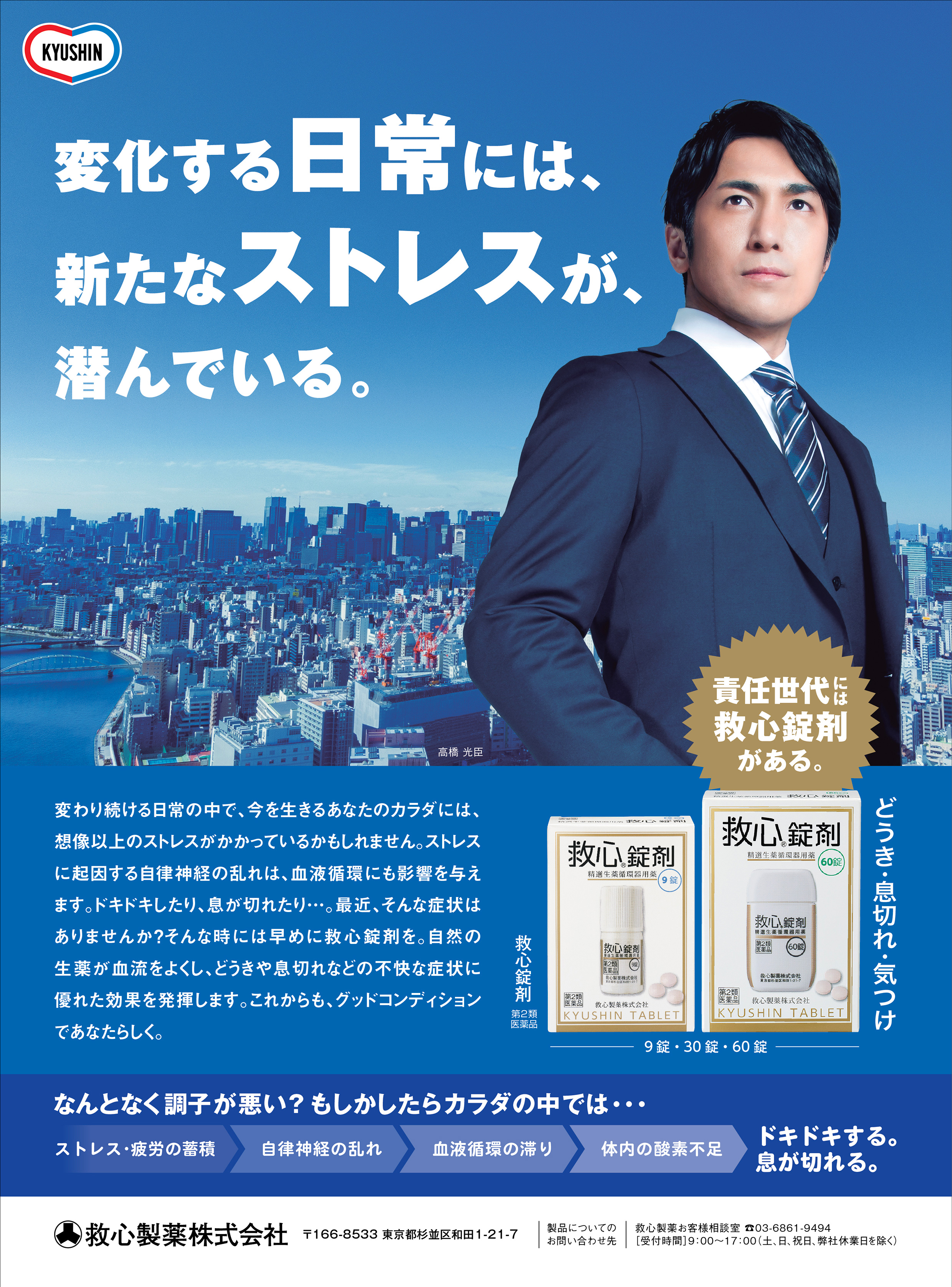 責任世代には救心錠剤がある。どうき・息切れ・気つけ。変化する日常には、新たなストレスが潜んでいる。変わり続ける日常の中で、今を生きるあなたのカラダには、想像以上のストレスがかかっているかもしれません。ストレスに起因する自律神経の乱れは、血液循環にも影響を与えます。ドキドキしたり、息が切れたり…。最近、そんな症状はありませんか？そんなときに早は目に救心錠剤を。自然の生薬が血流をよくし、どうきや息切れなどの不快な症状に優れた効果を発揮します。これからも、グッドコンディションであなたらしく。なんとなく調子が悪い？もしかしたらカラダの中では…ストレス・疲労の蓄積、自律神経の乱れ、血液循環の滞り、体内の酸素不足、ドキドキする。息が切れる。救心錠剤 9錠・30錠・60錠 第2類医薬品